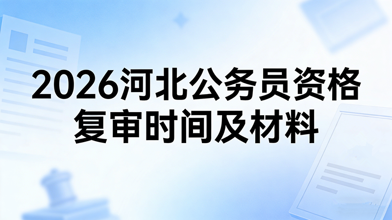 2026河北公务员资格复审时间及材料 2026河北公务员资格复审时间及材料